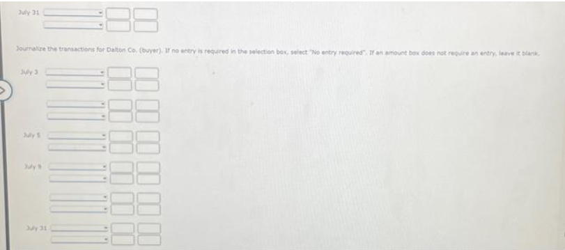July 31
Journalize the transactions for Dalton Co. (buyer). If no entry is required in the selection box, select "No entry required. If an amount box does not require an entry, leave it blank
July 3
July S
July's
July 31