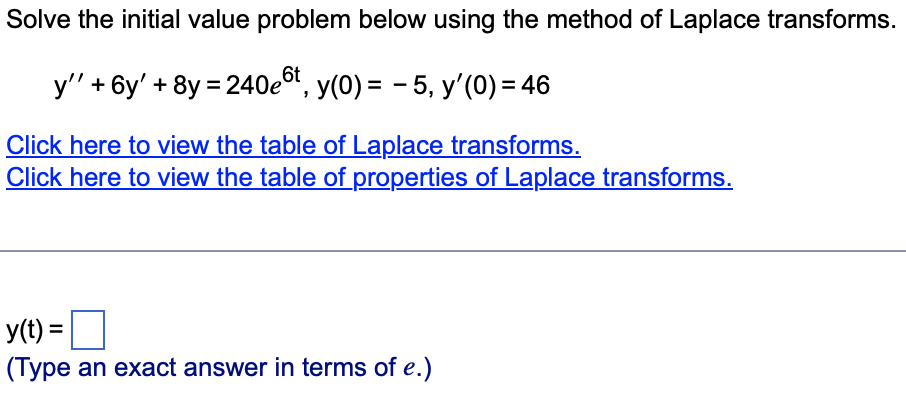 Solve the initial value problem below using the method of Laplace transforms.
y'' + 6y' + 8y = 240et, y(0) = − 5, y'(0) = 46
Click here to view the table of Laplace transforms.
Click here to view the table of properties of Laplace transforms.
y(t) =
(Type an exact answer in terms of e.)