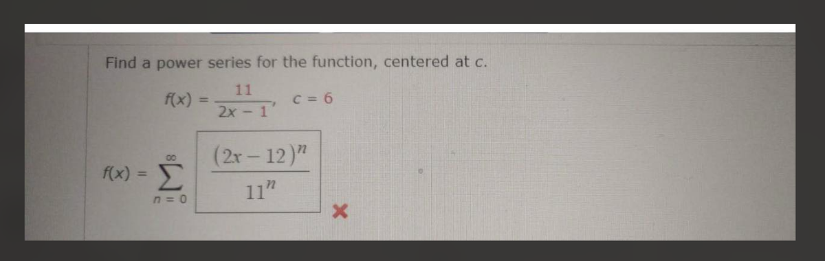 Find a power series for the function, centered at c.
11
2x - 1
f(x) =
00
f(x) = Σ
n=o
C=6
(2x-12)"
11"