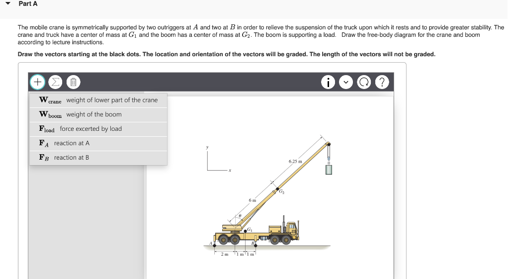 Part A
The mobile crane s symmetrically supported by two outriggers at A and two at B in order to relieve the suspension of the truck upon which it rests and to provide greater stability. The
crane and truck have a center of mass at G₁ and the boom has a center of mass at G₂. The boom is supporting a load. Draw the free-body diagram for the crane and boom
according to lecture instructions.
Draw the vectors starting at the black dots. The location and orientation of the vectors will be graded. The length of the vectors will not be graded.
0
W crane weight of lower part of the crane
W boom weight of the boom
Fload force excerted by load
FA reaction at A
FB reaction at B
2m 1m 1m
LIMI
6.25 m