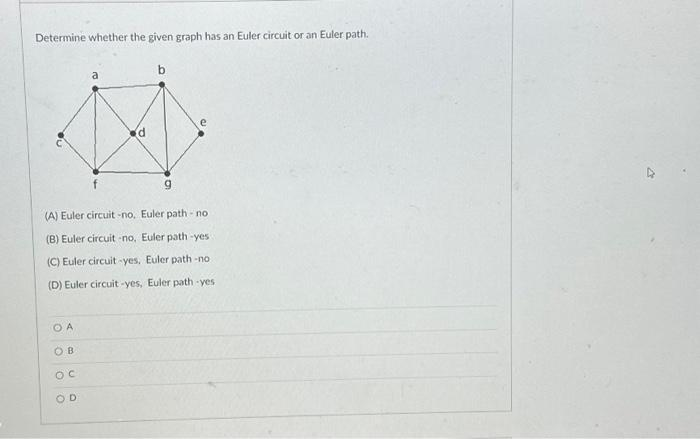 Determine whether the given graph has an Euler circuit or an Euler path.
a
OA
OB
OC
OD
(d
P
b
g
e
(A) Euler circuit-no, Euler path-no
(B) Euler circuit -no, Euler path-yes
(C) Euler circuit-yes. Euler path -no
(D) Euler circuit-yes, Euler path-yes.