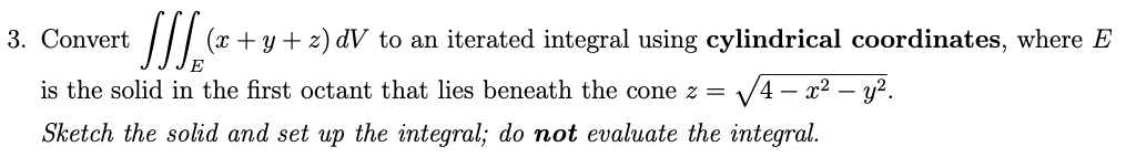 + /// (x +
(x+y+z) dV to an iterated integral using cylindrical coordinates, where E
E
is the solid in the first octant that lies beneath the cone z = √4x² - y².
Sketch the solid and set up the integral; do not evaluate the integral.
3. Convert