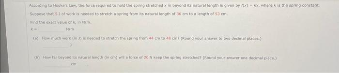 According to Hooke's Law, the force required to hold the spring stretched x m beyond its natural length is given by f(x)= kx, where k is the spring constant.
Suppose that 53 of work is needed to stretch a spring from its natural length of 36 cm to a length of 53 cm.
Find the exact value of k, in N/m.
K-
N/m
(*) How much work (in 3) is needed to stretch the spring from 44 cm to 48 cm? (Round your answer to two decimal places.)
(b) How far beyond its natural length (in cm) will a force of 20 N keep the spring stretched? (Round your answer one decimal place.)
cm