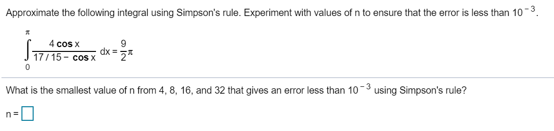 Approximate the following integral using Simpson's rule. Experiment with values of n to ensure that the error is less than 10-³.
π
n=
0
4 cos x
17/15- cos x
dx=
9
What is the smallest value of n from 4, 8, 16, and 32 that gives an error less than 10
- 3
using Simpson's rule?