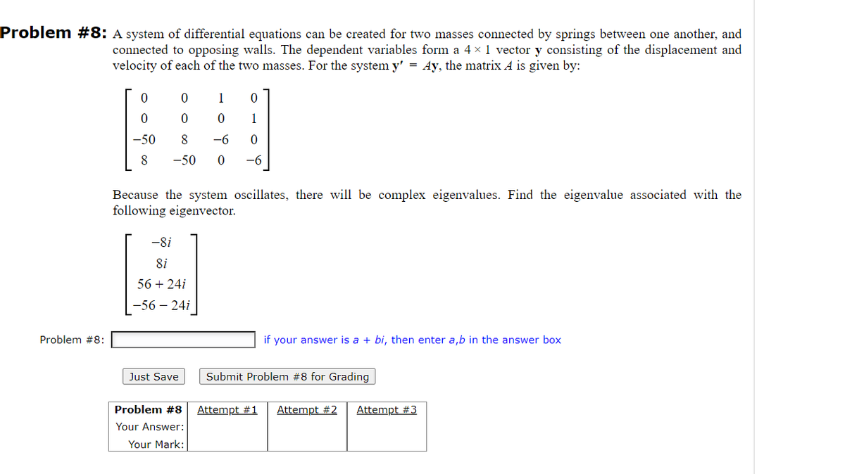 Problem #8: A system of differential equations can be created for two masses connected by springs between one another, and
connected to opposing walls. The dependent variables form a 4 × 1 vector y consisting of the displacement and
velocity of each of the two masses. For the system y' = Ay, the matrix A is given by:
Problem #8:
0
0
0
1
0
0
0
1
-50
8
-6 0
8 -50 0 -6
Because the system oscillates, there will be complex eigenvalues. Find the eigenvalue associated with the
following eigenvector.
-8i
8i
56 + 24i
-56 - 24i
Just Save
Problem #8
Your Answer:
Your Mark:
if your answer is a + bi, then enter a,b in the answer box
Submit Problem #8 for Grading
Attempt #1 Attempt #2 Attempt #3