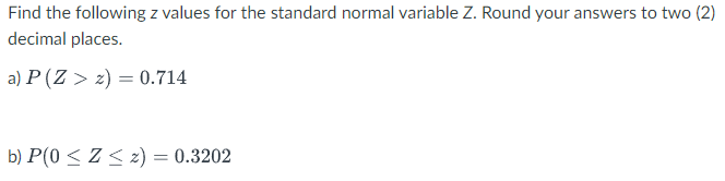 Find the following z values for the standard normal variable Z. Round your answers to two (2)
decimal places.
a) P(Z > 2) = 0.714
b) P(0 ≤ Z ≤ z) = 0.3202