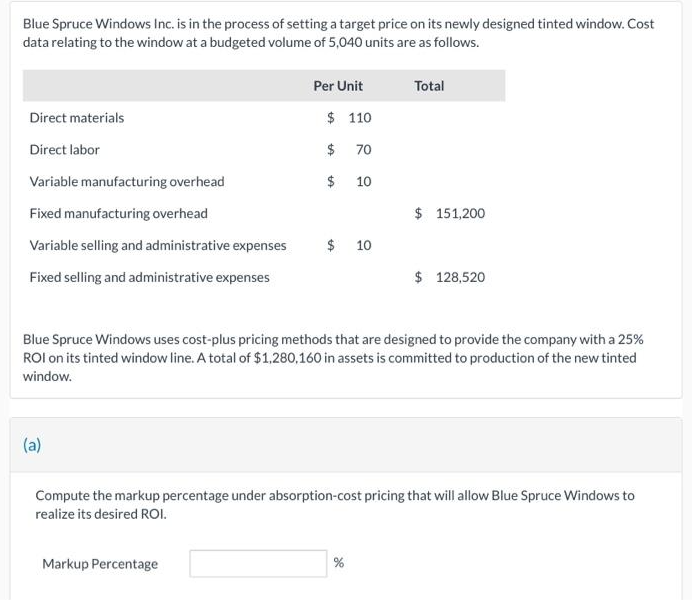 Blue Spruce Windows Inc. is in the process of setting a target price on its newly designed tinted window. Cost
data relating to the window at a budgeted volume of 5,040 units are as follows.
Direct materials
Direct labor
Variable manufacturing overhead
Fixed manufacturing overhead
Variable selling and administrative expenses
Fixed selling and administrative expenses
(a)
Per Unit
$ 110
$ 70
$ 10
Markup Percentage
$ 10
Total
Blue Spruce Windows uses cost-plus pricing methods that are designed to provide the company with a 25%
ROI on its tinted window line. A total of $1,280,160 in assets is committed to production of the new tinted
window.
$ 151,200
%
$ 128,520
Compute the markup percentage under absorption-cost pricing that will allow Blue Spruce Windows to
realize its desired ROI.