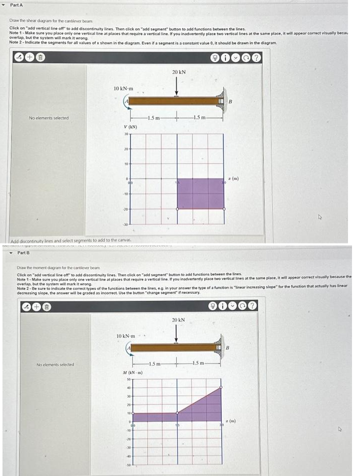 Part A
Draw the shear diagram for the cantilever beam
Click on "add vertical line off to add discontinuity lines. Then click on "add segment" button to add functions between the lines.
Note 1- Make sure you place only one vertical line at places that require a vertical line. If you inadvertently place two vertical lines at the same place, it will appear correct visually becau
overlap, but the system will mark it wrong.
Note 2 -Indicate the segments for all values of x shown in the diagram. Even if a segment is a constant value 0, it should be drawn in the diagram.
No elements selected.
Part B
10 kN m
V (KN)
30
0
20-
No elements selected
10-
Add discontinuity lines and select segments to add to the canvas
-10
20
10 kN m
M (kN-m)
50
Draw the moment diagram for the cantiever beam
Click on "add vertical line off to add discontinuity lines. Then click on "add segment" button to add functions between the lines.
Note 1-Make sure you place only one vertical line at places that require a vertical line. If you inadvertently place two vertical lines at the same place, it will appear correct visually because the
overlap, but the system will mark it wrong.
30-
20-
Note 2-Be sure to indicate the correct types of the functions between the lines, e.g. in your answer the type of a function is "Tinear increasing slope" for the function that actually has linear
decreasing slope, the answer will be graded as incorrect. Use the button "change segment" if necessary.
10
00
-1.5 m-
10
20-
20 kN
+
-1.5 m-
-1.5 m-
20 kN
+
B
-1.5 m-
(m)
BB
z (m)