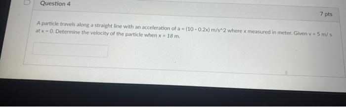 Question 4
7 pts
A particle travels along a straight line with an acceleration of a - (10-0.2x) m/s^2 where x measured in meter. Given v 5 m/s
at x = 0. Determine the velocity of the particle when x = 18 m.