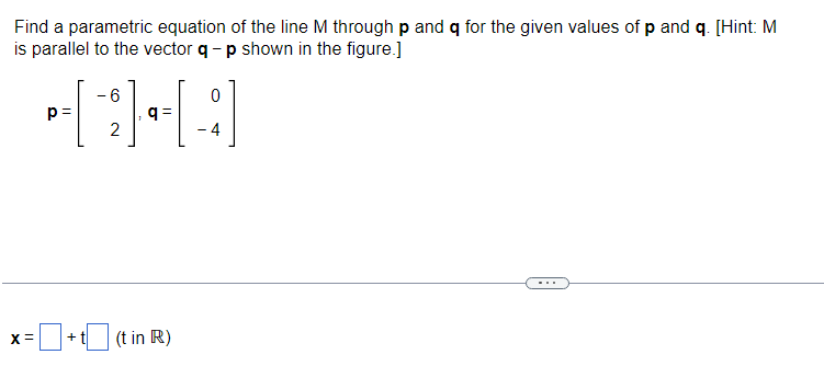 Find a parametric equation of the line M through p and q for the given values of p and q. [Hint: M
is parallel to the vector q - p shown in the figure.]
p=
- 6
0
CHA
q=
2
-4
X = =+t(t in R)