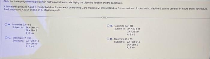 State the linear programming problem in mathematical terms, identifying the objective function and the constraints.
A firm makes products A and B. Product A takes 2 hours each on machine L and machine M; product B takes 2 hours on L and 3 hours on M. Machine L can be used for 14 hours and M for 9 hours
Profit on product A is $7 and $6 on B. Maximize profit.
OA Maximize 7A+68
Subject to: 2A + 2B < 14
2A+3859
AB20
OC. Maximize 7A-68
Subject to: 2A 20214
3A 28 20
ABSO
OB. Maximize 7A 68
Subject to: 2A+28s 14
34 2859
AB20
OD. Maximize 6A+78
Subject to
2A 38 14
2A-2059
A, B20