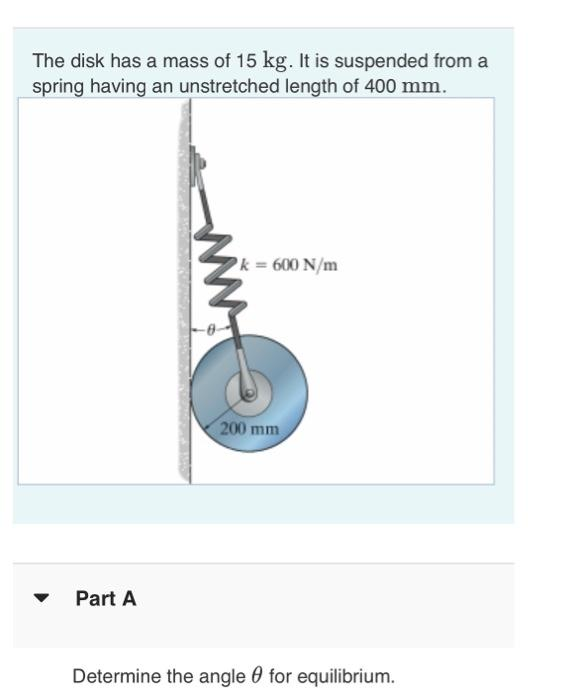 The disk has a mass of 15 kg. It is suspended from a
spring having an unstretched length of 400 mm.
Part A
ww
k = 600 N/m
200 mm
Determine the angle for equilibrium.
