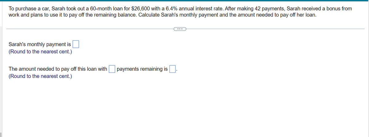 To purchase a car, Sarah took out a 60-month loan for $26,600 with a 6.4% annual interest rate. After making 42 payments, Sarah received a bonus from
work and plans to use it to pay off the remaining balance. Calculate Sarah's monthly payment and the amount needed to pay off her loan.
Sarah's monthly payment is
(Round to the nearest cent.)
The amount needed to pay off this loan with
(Round to the nearest cent.)
payments remaining is