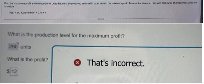 Find the maximum profit and the number of units that must be produced and sold in order to yield the maximum profit. Assume that revenue, R(x), and cost, C(x), of producing x units are
in dollars.
R(x)=3x, C(x)=0.01x² +0.1x+4
What is the production level for the maximum profit?
290 units
What is the profit?
$12
x That's incorrect.