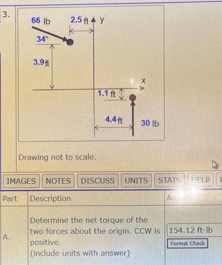 3.
66 lb
A.
34°
3.9ft
2.5 ft 4 y
Drawing not to scale.
1.1 ft
4.4ft
30 lb
IMAGES NOTES DISCUSS UNITS STATS HELP
Part Description
Anaven
Determine the net torque of the
two forces about the origin. CCW is 154.12 ft-lb
positive.
Format Check
(include units with answer)