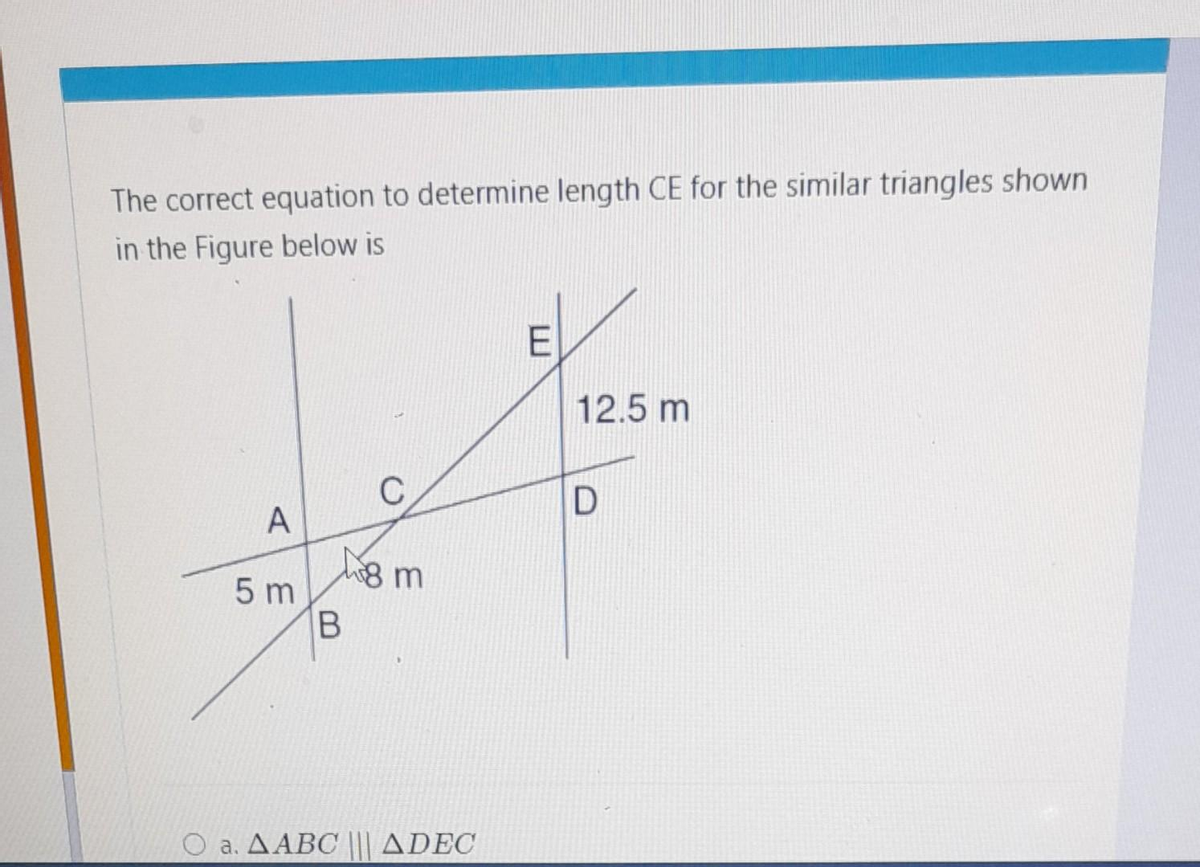 The correct equation to determine length CE for the similar triangles shown
in the Figure below is
A
5 m
B
8 m
a. AABC ||| ADEC
E
12.5 m
D