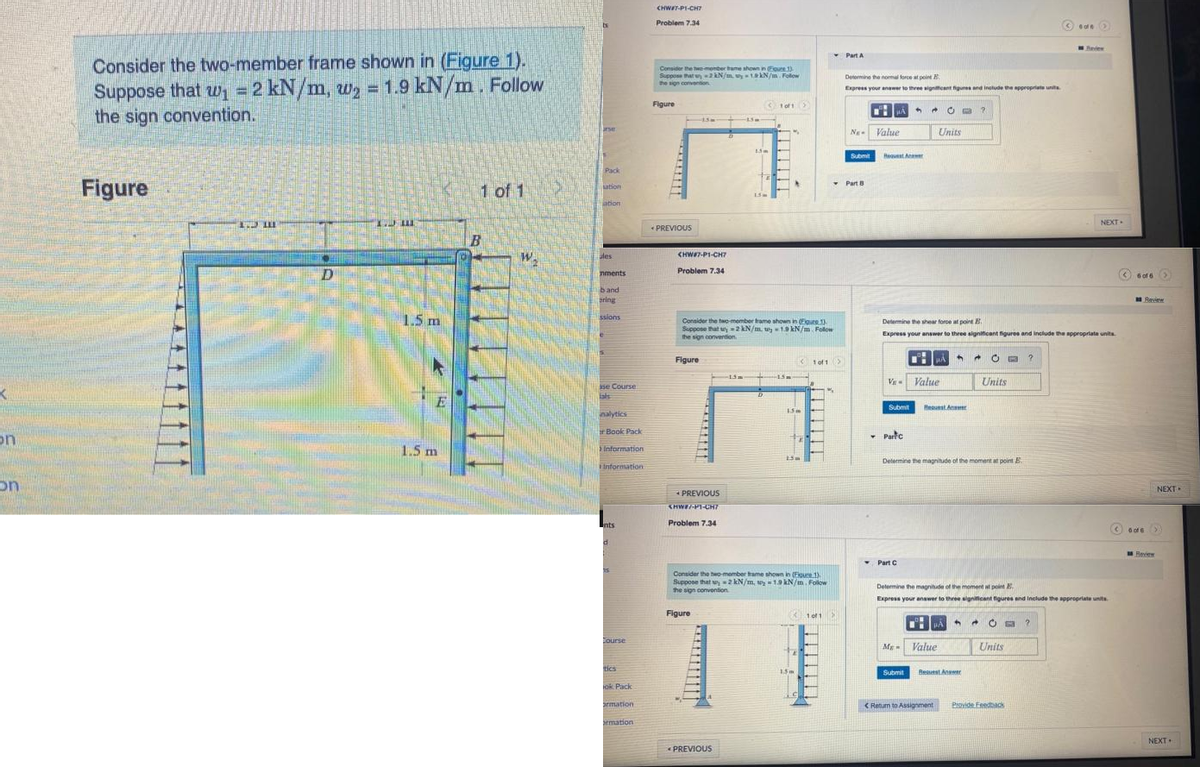 on
on
Consider the two-member frame shown in (Figure 1).
B
Suppose that w₁ = 2 kN/m, w₂ = 1.9 kN/m. Follow
the sign convention.
Figure
LLE
10
D
1. III
1.5 m
E
1.5 m
1 of 1
B
W.
C
Pack
sation
ation
üles
nments
band
gring
ssions
le
se Course
inalytics
Book Pack
Information
Information
Ents
d
25
Course
tics
ok Pack
armation
armation
CHWIT-PI-CHT
Problem 7.34
Consider the two-member tame shown in (Egure 1)
Suppose that2 kN/m, uy-1.9 kN/m. Follow
the sign convention
Figure
2
< PREVIOUS
CHW#7-P1-CH7
15m
Problem 7.34
Figure
PREVIOUS
<HW#/-PT-CH7
Problem 7.34
Figure
-15 m
1.5m
Consider the two-member frame shown in (Figure 1)
Suppose that uy 2 kN/m. wy 1.9 kN/m. Follow
the sign convention.
< PREVIOUS
1 of 1
.
15+ 15-
>
<1 of 1 >
1.5 m
fr
15m
Consider the two-member frame shown in (Eloune 1).
Suppose that w=2 kN/m, wy 1.9 kN/m. Follow
the sign convention
101 X
Part A
Determine the normal force at point
Express your answer to three significant figures and include the appropriats unita
NE- Value
Submit
Part B
μA
-
Request Anawer
V Value
Partic
Determine the shear force at point B
Express your answer to three significant figures and include the appropriate units
Submit Request Amer
Part C
C?
Units
My Value
Submit
+
+
A
Determine the magnitude of the moment at point E.
< Return to Assignment
OB ?
Units
Best Answer
Determine the magnitude of the moment at point E.
Express your answer to three significant figures and include the appropriate units
A A 20 B ?
ede>
Units
Review
Provide Feedback
NEXT
6 of 6
6 of 6
Review
NEXT.
>
Review
NEXT.