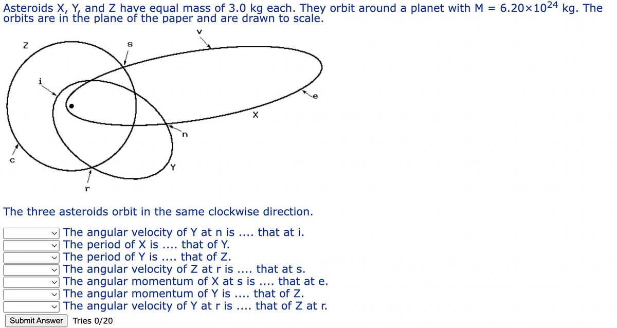 Asteroids X, Y, and Z have equal mass of 3.0 kg each. They orbit around a planet with M = 6.20×1024 kg. The
orbits are in the plane of the paper and are drawn to scale.
с
Z
r
Submit Answer
S
The three asteroids orbit in the same clockwise direction.
The angular velocity of Y at n is .... that at i.
The period of X is .... that of Y.
The period of Y is
that of Z.
The angular velocity of Z at r is .... that at s.
The angular momentum of X at s is .... that at e.
The angular momentum of Y is .... that of Z.
The angular velocity of Y at r is .... that of Z at r.
Tries 0/20