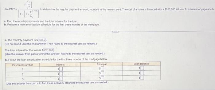 Use PMT=
to determine the regular payment amount, rounded to the nearest cent. The cost of a home is financed with a $200,000 40-year fixed-rate mortgage at 4%
HOT
a. Find the monthly payments and the total interest for the loan.
b. Prepare a loan amortization schedule for the first three months of the mortgage.
a. The monthly payment is $835.9
(Do not round until the final answer. Then round to the nearest cent as needed.)
The total interest for the loan is
is $201232
(Use the answer from part a to find this answer, Round to the nearest cent as needed.)
b. Fill out the loan amortization schedule for the first three months of the mortgage below.
Interest
Principal
Payment Number
1
2
3
(Use the answer from part a to find these answers, Round to the nearest cent as needed.)
$
Loan Balance