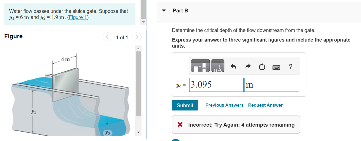 Water flow passes under the sluice gate. Suppose that
y₁ = 6 m and y2 = 1.9 m. (Figure 1)
Figure
Y₁
4 m
Y₂
1 of 1
Part B
Determine the critical depth of the flow downstream from the gate.
Express your answer to three significant figures and include the appropriate
units.
Ye= 3.095
Submit
m
Previous Answers Request Answer
X Incorrect; Try Again; 4 attempts remaining