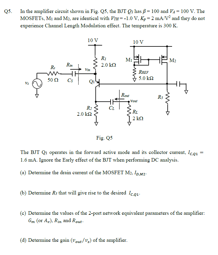 Q5.
In the amplifier circuit shown in Fig. Q5, the BJT Q1 has ẞ= 100 and VA = 100 V. The
MOSFETs, M1 and M2, are identical with Vĩн= -1.0 V, Kp = 2 mA/V² and they do not
experience Channel Length Modulation effect. The temperature is 300 K.
10 V
10 V
R1
M1
Rs
50 Ω
Vs
Rin
WH
2.0 ΚΩ
Vin
RREF
5.0 ΚΩ
C's
Q1
Rout
Vout
R2
CL
2.0 ΚΩ
RL
2 ΚΩ
R3
M2
ww
Fig. Q5
The BJT Q1 operates in the forward active mode and its collector current, Ic,q₁ =
1.6 mA. Ignore the Early effect of the BJT when performing DC analysis.
(a) Determine the drain current of the MOSFET M2, ID,M2
(b) Determine R3 that will give rise to the desired Ic.Q1
(c) Determine the values of the 2-port network equivalent parameters of the amplifier:
Gm (or Av), Rin and Rout
(d) Determine the gain (Vout/Vs) of the amplifier.