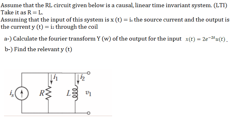 Assume that the RL circuit given below is a causal, linear time invariant system. (LTI)
Take it as R= L.
Assuming that the input of this system is x (t) = i: the source current and the output is
the current y (t) = i2 through the coil
a-) Calculate the fourier transform Y (w) of the output for the input x(t) = 2e-2tu(t).
b-) Find the relevant y (t)
i(4)
R-
