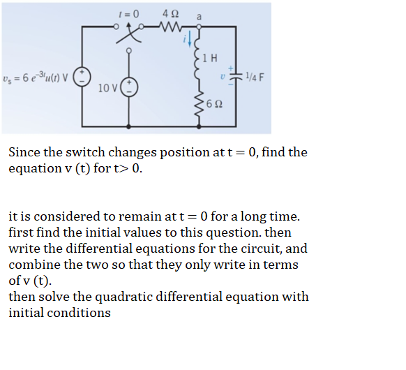 t = 0
a
· 1 H
vz = 6 e ³u(t) V
1/4 F
10
Since the switch changes position at t= 0, find the
equation v (t) for t> 0.
it is considered to remain at t= 0 for a long time.
first find the initial values to this question. then
write the differential equations for the circuit, and
combine the two so that they only write in terms
of v (t).
then solve the quadratic differential equation with
initial conditions
