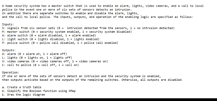 A home security system has a master switch that is used to enable an alarm, lights, video cameras, and a call to local
police in the event one or more of six sets of sensors detects an intrusion.
In addition there are separate switches to enable and disable the alarm, lights,
and the call to local police. The inputs, outputs, and operation of the enabling logic are specified as follows:
Inputs:
S: signals from six sensor sets (8 =
M: master switch (0 = security system enabled, 1 = security system disabled)
A: alarm switch (0 = alarm disabled, 1 = alarm enabled)
L: light switch (0 = lights disabled, 1 = lights enabled)
P: police switch (0 = police call disabled, 1 = police call enabled)
intrusion detected from the sensors, 1 = no intrusion detected)
Outputs:
A: alarm (e = alarm on, 1 = alarm off)
L: lights (0 - lights on, 1 - lights off)
V: video cameras (0 = video cameras off, 1 = video cameras on)
C: call to police (8 = call off, 1 = call on)
Operation:
If one or more of the sets of sensors detect an intrusion and the security system is enabled,
then outputs activate based on the outputs of the remaining switches. Otherwise, all outputs are disabled.
a. Create a truth table
b. Simplify the Boolean function using KMap
c. Draw the logic diagram
