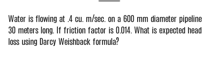 Water is flowing at .4 cu. m/sec. on a 600 mm diameter pipeline
30 meters long. If friction factor is 0.014. What is expected head
loss using Darcy Weishback formula?
