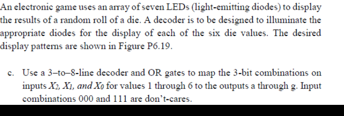 An electronic game uses an array of seven LEDS (light-emitting diodes) to display
the results of a random roll of a die. A decoder is to be designed to illuminate the
appropriate diodes for the display of each of the six die values. The desired
display patterns are shown in Figure P6.19.
c. Use a 3-to-8-line decoder and OR gates to map the 3-bit combinations on
inputs X2, X1, and Xo for values 1 through 6 to the outputs a through g. Input
combinations 000 and 111 are don't-cares.
