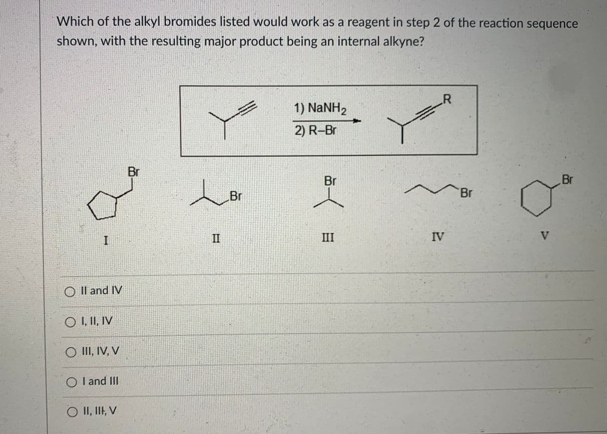 ### Organic Chemistry Question

#### Problem:
Which of the alkyl bromides listed would work as a reagent in step 2 of the reaction sequence shown, with the resulting major product being an internal alkyne?

#### Reaction Sequence Diagram:
The diagram presents a two-step reaction sequence:
1) The alkyne is treated with sodium amide (NaNH₂).
2) The resulting product is reacted with an alkyl bromide (R-Br).

#### Chemical Structures:
Five chemical structures labeled I to V are provided, each representing an alkyl bromide.

1. **Structure I**: Cyclopentyl bromide
2. **Structure II**: (3-Bromopropyl) methylethyl
3. **Structure III**: 2-Bromobutane
4. **Structure IV**: 1-Bromobutane
5. **Structure V**: Cyclohexyl bromide

#### Answer Options:
- ○ II and IV
- ○ I, II, IV
- ○ III, IV, V
- ○ I and III
- ○ II, III, V

#### Explanation:
To form an internal alkyne, the resulting product after reaction with the alkyl bromide should contain a carbon-carbon triple bond within the carbon chain, not at the terminal position.

#### Analysis of Options:
- **II and IV**: 
  - **II**: 3-Bromopropyl methylethyl
  - **IV**: 1-Bromobutane
- **I, II, IV**: 
  - **I**: Cyclopentyl bromide
  - **II**: 3-Bromopropyl methylethyl
  - **IV**: 1-Bromobutane
- **III, IV, V**: 
  - **III**: 2-Bromobutane
  - **IV**: 1-Bromobutane
  - **V**: Cyclohexyl bromide
- **I and III**: 
  - **I**: Cyclopentyl bromide
  - **III**: 2-Bromobutane
- **II, III, V**: 
  - **II**: 3-Bromopropyl methylethyl
  - **III**: 2-Bromobutane
  - **V**: Cyclohex