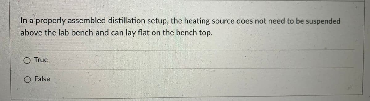 **Distillation Setup Quiz**

**Question:**
In a properly assembled distillation setup, the heating source does not need to be suspended above the lab bench and can lay flat on the bench top.

**Options:**
- True
- False