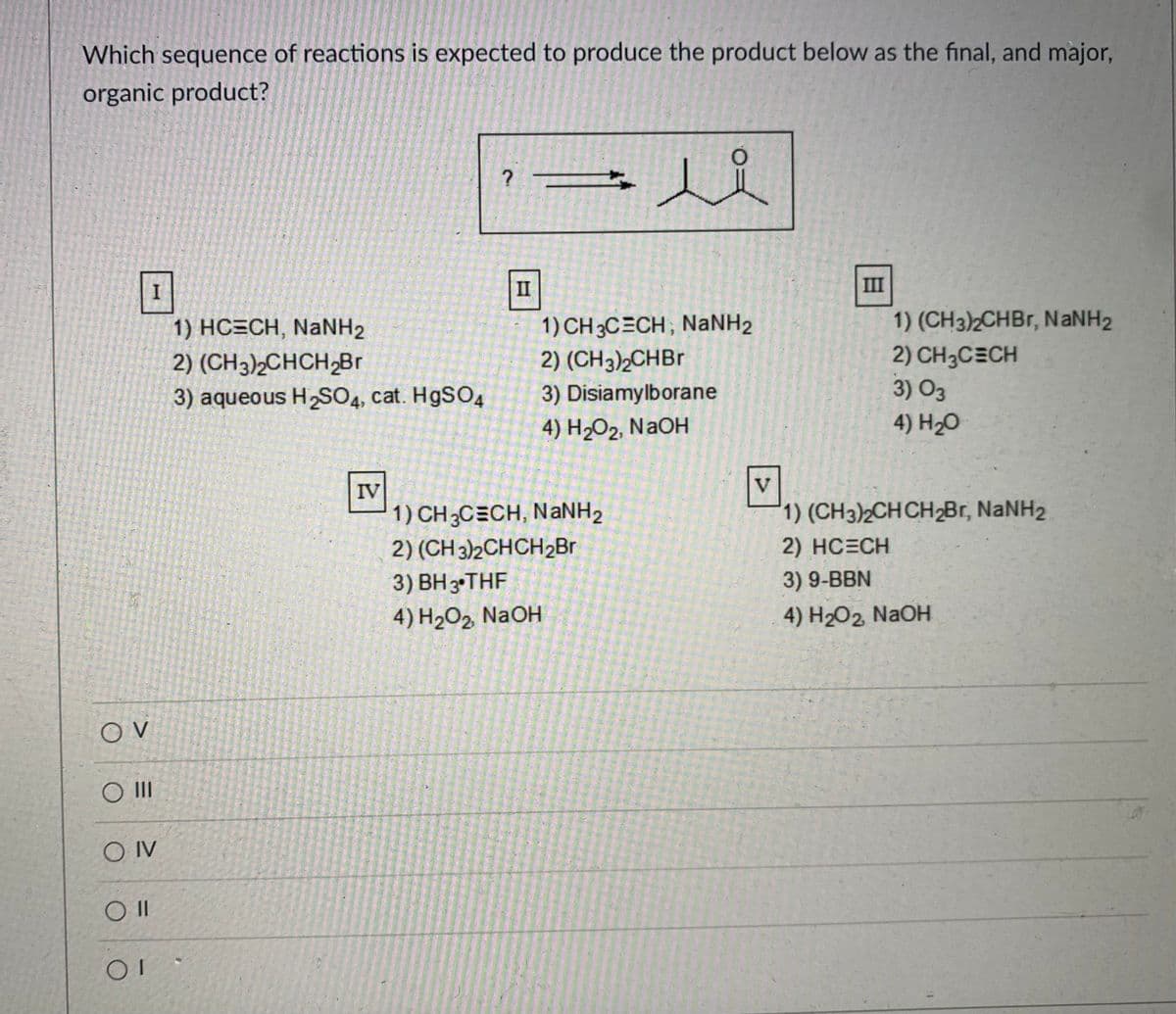 **Title: Identifying the Correct Sequence of Organic Reactions**

**Question:**  
Which sequence of reactions is expected to produce the product below as the final, and major, organic product?

**Image Description:**  
The target product is presented in a structural formula, depicted as:
\[ \text{CH}_3-\text{C}(\text{O})-\text{CH}_2-\text{CH}_3 \]

**Possible Sequences of Organic Reactions:**

**Option I:**
1) HC≡CH, NaNH₂
2) (CH₃)₂CHCH₂Br
3) aqueous H₂SO₄, cat. HgSO₄

**Option II:**
1) CH₃C≡CH, NaNH₂
2) (CH₃)₂CHBr
3) Disiamylborane
4) H₂O₂, NaOH

**Option III:**
1) (CH₃)₂CHBr, NaNH₂
2) CH₃C≡CH
3) O₃
4) H₂O

**Option IV:**
1) CH₃C≡CH, NaNH₂
2) (CH₃)₂CHCH₂Br
3) BH₃·THF
4) H₂O₂, NaOH

**Option V:**
1) (CH₃)₂CHCH₂Br, NaNH₂
2) HC≡CH
3) 9-BBN
4) H₂O₂, NaOH

**Answer Choices:**  
O V  
O III  
O IV  
O II  
O I  

Each of the options presents a different sequence of reactions designed to yield the provided target compound. The sequences involve a mix of reagents such as acetylene derivatives, alkanes, sulfuric acid, disiamylborane, BH₃·THF, 9-BBN, sodium amide, and various oxidizing agents. 

To determine which sequence leads to the desired product, a detailed analysis of the reaction steps and their compatibility with each other is required. Focus on the transformations each sequence performs and how they contribute towards the final product structure.