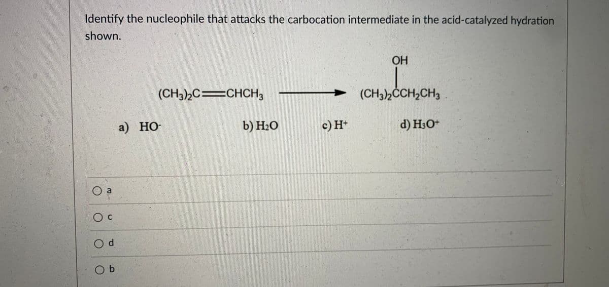 Identify the nucleophile that attacks the carbocation intermediate in the acid-catalyzed hydration
shown.
OH
(CH3)2C%CHCH,
(CH3)2CCH2CH3
a) НО-
b) Н-О
c) H+
d) H3O+
a
O c
O d
O b
