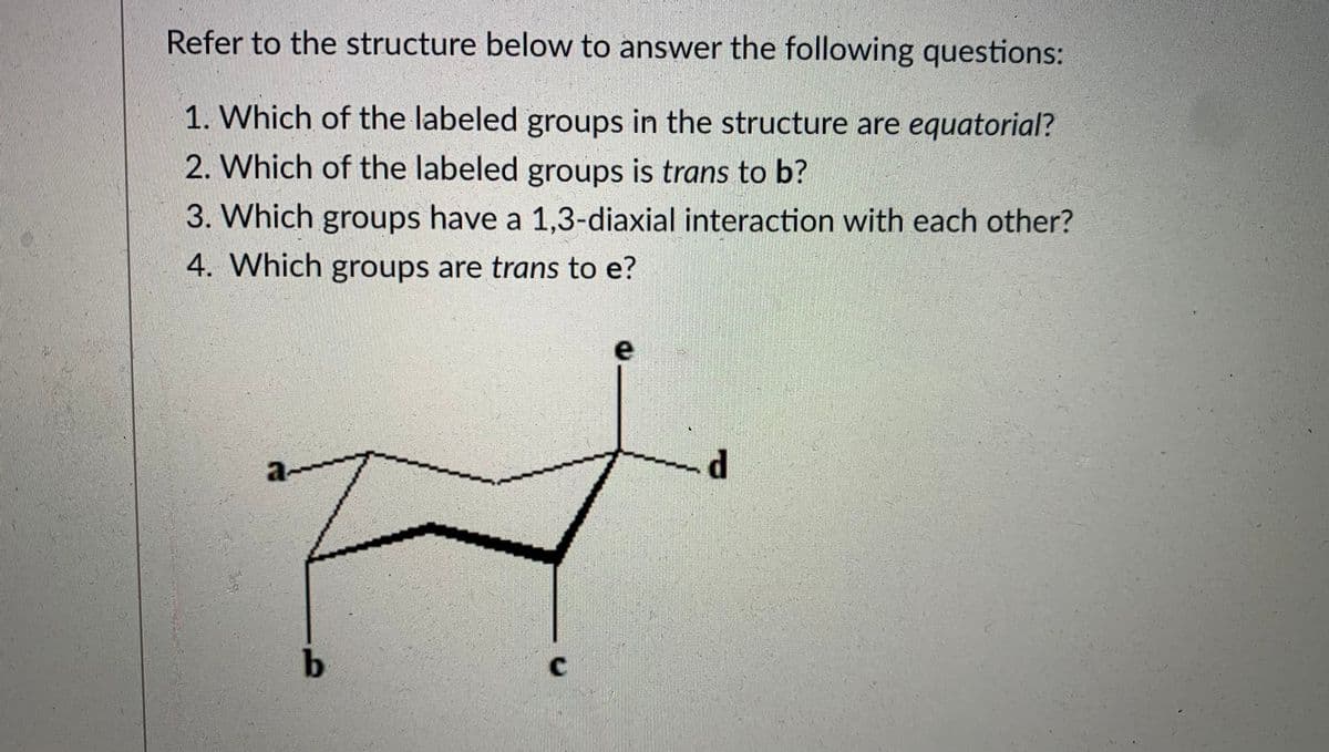 **Cyclohexane Chair Conformation Analysis**

Refer to the structure below to answer the following questions:

**Questions:**

1. Which of the labeled groups in the structure are equatorial?
2. Which of the labeled groups is trans to b?
3. Which groups have a 1,3-diaxial interaction with each other?
4. Which groups are trans to e?

**Structure Diagram Explanation:**

The diagram is depicting a cyclohexane molecule in its chair conformation. It displays the positions of various substituents labeled as a, b, c, d, and e. These positions are identified as follows:

- **a** is located equatorially.
- **b** is located axially.
- **c** is located equatorially.
- **d** is equatorial.
- **e** is axial.

**Graphical Explanation:**

1. **Chair Conformation:**
   - The cyclohexane is drawn in a chair-like shape, with alternating bonds shown in bold for the lower parts and regular lines for the upper parts, representing a three-dimensional perspective.

2. **Substituents:**
   - The substituents (a, b, c, d, e) are attached to different carbon atoms of the cyclohexane ring. Axial positions are typically represented as lines going straight up or down from the carbon atoms, while equatorial positions are represented as lines extending outward from the carbon atoms along the plane of the ring.

**Answering the Questions:**

1. **Equatorial Groups:**
   - Group a, c, and d are equatorial.

2. **Trans to b:**
   - Group d is trans to b.

3. **1,3-Diaxial Interactions:**
   - Groups b and e have a 1,3-diaxial interaction as they are both in axial positions on the ring and separated by three carbon atoms.

4. **Trans to e:**
   - Group c is trans to e.

Understanding the positions and interactions in the chair conformation of cyclohexane is critical for predicting the stability and reactivity of such molecules in various chemical contexts.