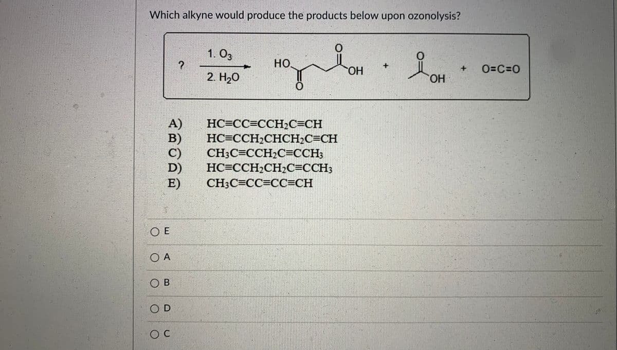 Which alkyne would produce the products below upon ozonolysis?
1. O3
но
+
HO.
O=C=0
2. H20
HO.
A)
B)
C)
D)
E)
HC=CC=CCH2C=CH
HC=CCH2CHCH2C=CH
CH3C=CCH2C=CCH3
HC=CCH2CH2C=CCH3
CH3C=CC=CC=CH
O E
O A
O B
OD
