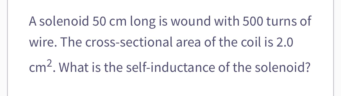 A solenoid 50 cm long is wound with 500 turns of
wire. The cross-sectional area of the coil is 2.0
cm². What is the self-inductance of the solenoid?