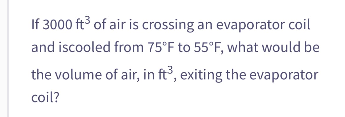 If 3000 ft³ of air is crossing an evaporator coil
and iscooled from 75°F to 55°F, what would be
the volume of air, in ft3, exiting the evaporator
coil?