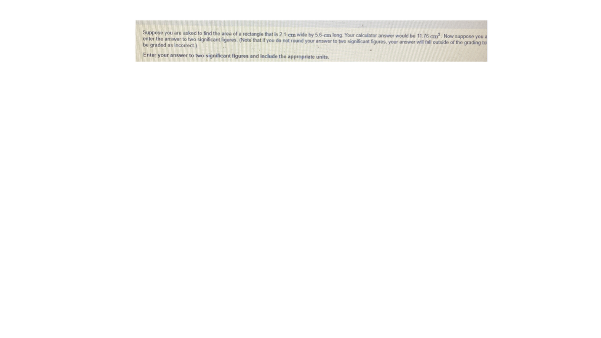 Suppose you are asked to find the area of a rectangle that is 21-cm wide by 5.6-cm long. Your calculator answer would be 11,76 cm?, Now suppose you a
enter the answer to two significant figures. (Note' that if you do not round your answer to two significant figures, your answer will fall outside of the grading tol
be graded as incorrect.)
Enter your answer to two significant figures and include the appropriate units.
