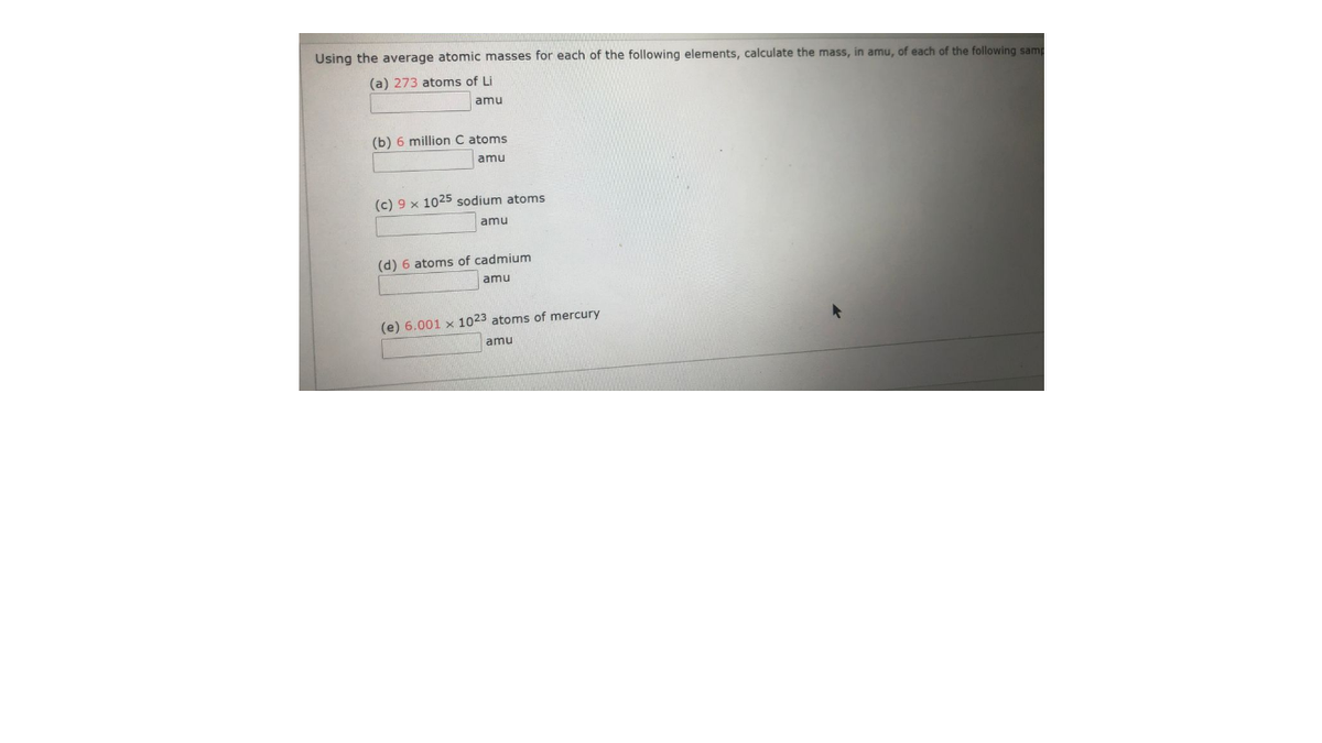 Using the average atomic masses for each of the following elements, calculate the mass, in amu, of each of the following samp
(a) 273 atoms of Li
amu
(b) 6 million C atoms
amu
(c) 9 x 1025 sodium atoms
amu
(d) 6 atoms of cadmium
amu
(e) 6.001 x 1023 atoms of mercury
amu
