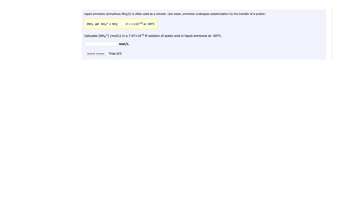 Liquid ammonia (anhydrous NH3(1)) is often used as a solvent. Like water, ammonia undergoes autoionization by the transfer of a proton:
2NH3 2 NH4+ + NH2"
K = 1x10-33 at -50°C
Calculate [NH4+] (mol/L) in a 7.07x10-5 M solution of acetic acid in liquid ammonia at -50°c.
mol/L
Submit Answer
Tries 0/5
