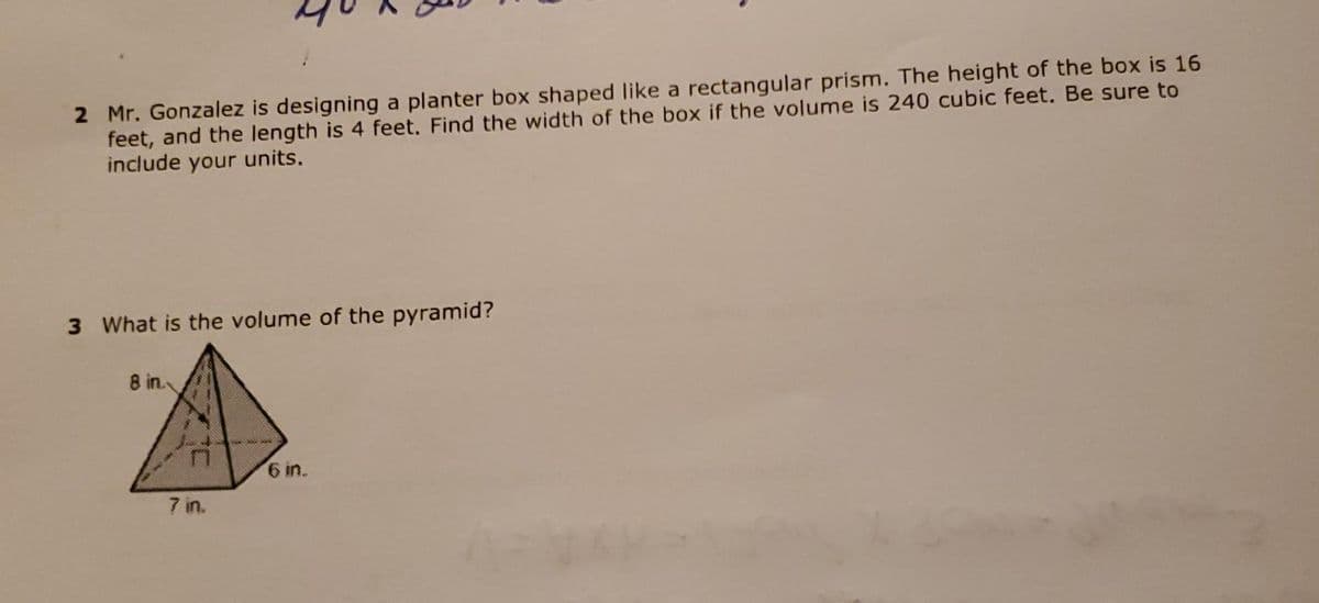 2 Mr. Gonzalez is designing a planter box shaped like a rectangular prism. The height of the box is 16
feet, and the length is 4 feet. Find the width of the box if the volume is 240 cubic feet. Be sure to
include your units.
3 What is the volume of the pyramid?
8 in.
7 in.
6 in.