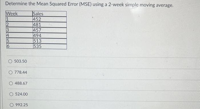 Determine the Mean Squared Error (MSE) using a 2-week simple moving average.
Week
Sales
1
452
2
481
3
457
4
494
5
513
535
503.50
O 778.44
488.67
524.00
992.25