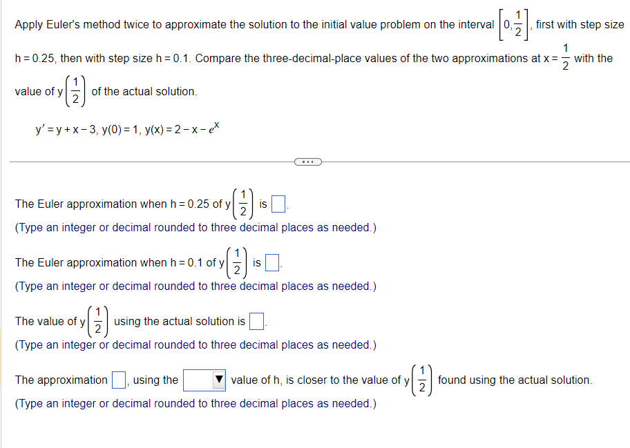 Apply Euler's method twice to approximate the solution to the initial value problem on the interval
[1]
h = 0.25, then with step size h = 0.1. Compare the three-decimal-place values of the two approximations at x = with the
1
2
e of y(1).
y'=y+x-3, y(0) = 1, y(x)=2-x-ex
value of y
of the actual solution.
(1)
2
(Type an integer or decimal rounded to three decimal places as needed.)
The Euler approximation when h = 0.25 of y
The Euler approximation when h = 0.1 of y
(1)
2
(Type an integer or decimal rounded to three decimal places as needed.)
The value of y
is
(1)
(Type an integer or decimal rounded to three decimal places as needed.)
using the actual solution is
is
first with step size
The approximation
using the
value of h, is closer to the value of y
(Type an integer or decimal rounded to three decimal places as needed.)
found using the actual solution.