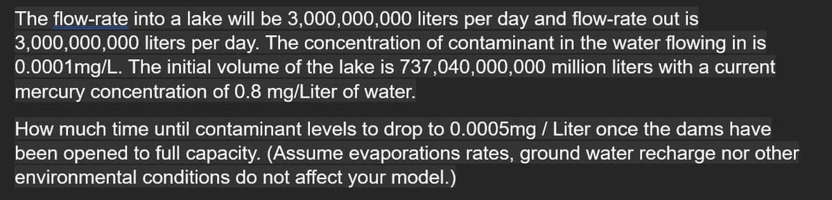 The flow-rate into a lake will be 3,000,000,000 liters per day and flow-rate out is
3,000,000,000 liters per day. The concentration of contaminant in the water flowing in is
0.0001mg/L. The initial volume of the lake is 737,040,000,000 million liters with a current
mercury concentration of 0.8 mg/Liter of water.
How much time until contaminant levels to drop to 0.0005mg / Liter once the dams have
been opened to full capacity. (Assume evaporations rates, ground water recharge nor other
environmental conditions do not affect your model.)