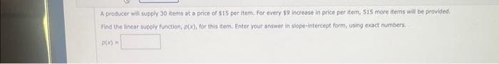 A producer will supply 30 items at a price of $15 per item. For every $9 increase in price per item, 515 more items will be provided.
Find the linear supply function, p(x), for this item. Enter your answer in slope-intercept form, using exact numbers.