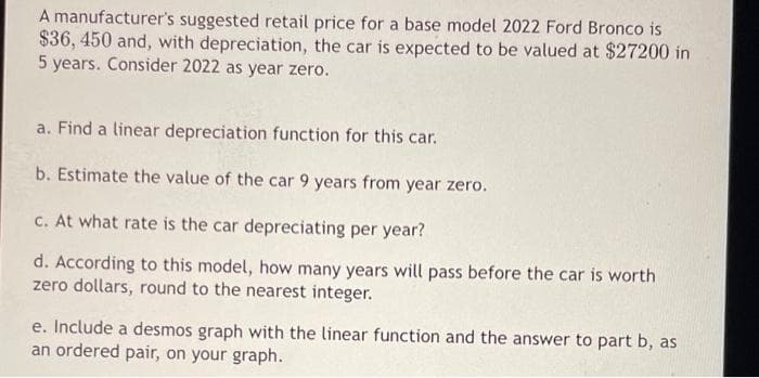 A manufacturer's suggested retail price for a base model 2022 Ford Bronco is
$36, 450 and, with depreciation, the car is expected to be valued at $27200 in
5 years. Consider 2022 as year zero.
a. Find a linear depreciation function for this car.
b. Estimate the value of the car 9 years from year zero.
c. At what rate is the car depreciating per year?
d. According to this model, how many years will pass before the car is worth
zero dollars, round to the nearest integer.
e. Include a desmos graph with the linear function and the answer to part b, as
an ordered pair, on your graph.