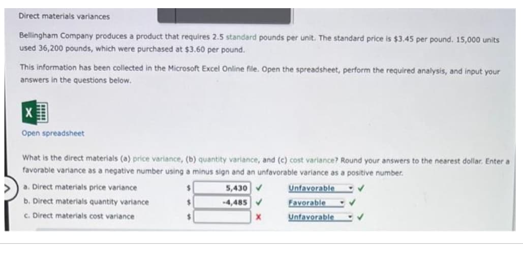 Direct materials variances
Bellingham Company produces a product that requires 2.5 standard pounds per unit. The standard price is $3.45 per pound. 15,000 units
used 36,200 pounds, which were purchased at $3.60 per pound.
This information has been collected in the Microsoft Excel Online file. Open the spreadsheet, perform the required analysis, and input your
answers in the questions below.
X
Open spreadsheet
What is the direct materials (a) price variance, (b) quantity variance, and (c) cost variance? Round your answers to the nearest dollar. Enter a
favorable variance as a negative number using a minus sign and an unfavorable variance as a positive number.
✔
Unfavorable
Favorable
Unfavorable
a. Direct materials price variance
b. Direct materials quantity variance
c. Direct materials cost variance
$
$
$
5,430 ✔
-4,485
X