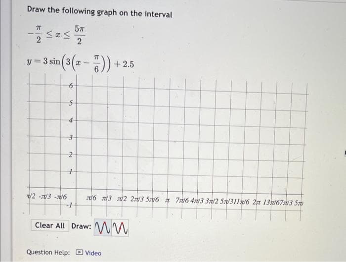 Draw the following graph on the interval
5TT
2
π
2
≤x≤
n(3 (x-7)).
y=3 sin (3(x-
/2-/3-1/6
S
Bi
3-
نما
2
4
+2.5
6 3 2 2/3 5/6 7/6 4/3 3/2 5/311/6 2 13/67/3 570
Clear All Draw: M
Question Help: Video