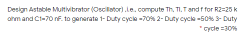 Design Astable Multivibrator (Oscillator) ,i.e., compute Th, TI, T and f for R2=25 k
ohm and C1=7O nF. to generate 1- Duty cycle =70% 2- Duty cycle =50% 3- Duty
* cycle =30%
